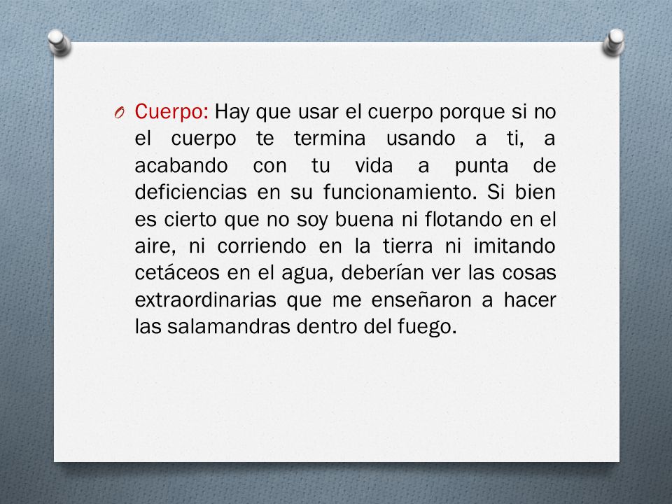 Cuerpo: Hay que usar el cuerpo porque si no el cuerpo te termina usando a ti, a acabando con tu vida a punta de deficiencias en su funcionamiento.