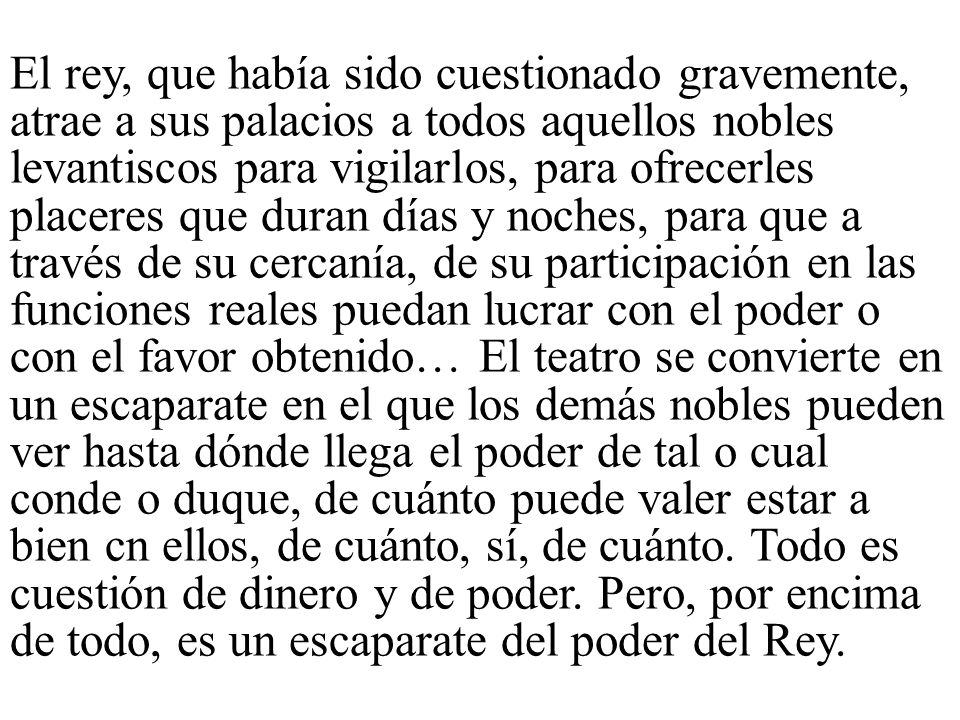 El rey, que había sido cuestionado gravemente, atrae a sus palacios a todos aquellos nobles levantiscos para vigilarlos, para ofrecerles placeres que duran días y noches, para que a través de su cercanía, de su participación en las funciones reales puedan lucrar con el poder o con el favor obtenido… El teatro se convierte en un escaparate en el que los demás nobles pueden ver hasta dónde llega el poder de tal o cual conde o duque, de cuánto puede valer estar a bien cn ellos, de cuánto, sí, de cuánto.