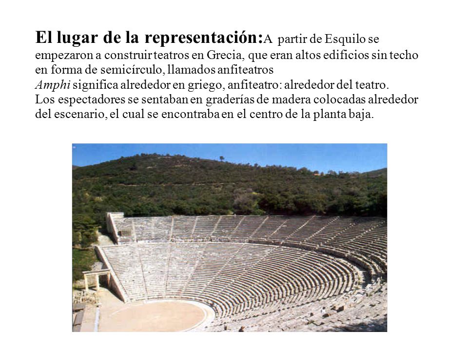 El lugar de la representación:A partir de Esquilo se empezaron a construir teatros en Grecia, que eran altos edificios sin techo en forma de semicírculo, llamados anfiteatros Amphi significa alrededor en griego, anfiteatro: alrededor del teatro.