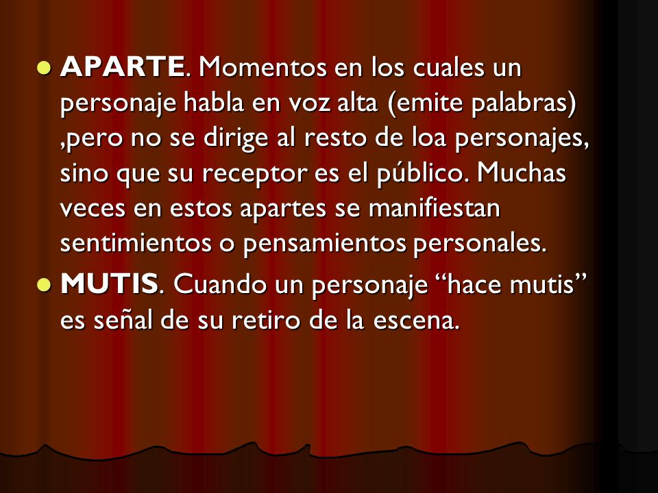 APARTE. Momentos en los cuales un personaje habla en voz alta (emite palabras) ,pero no se dirige al resto de loa personajes, sino que su receptor es el público. Muchas veces en estos apartes se manifiestan sentimientos o pensamientos personales.