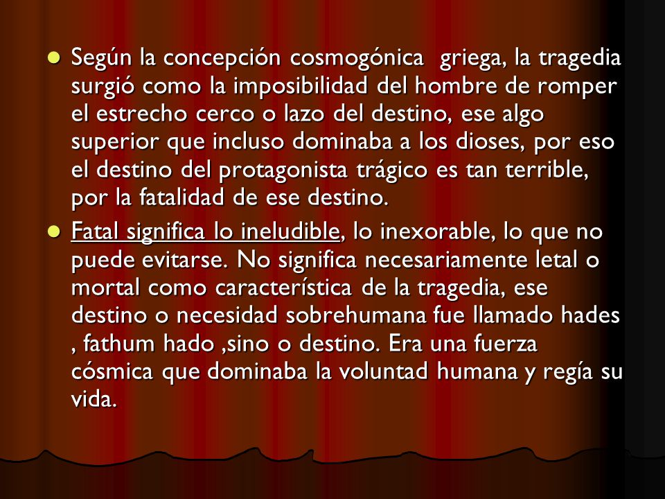 Según la concepción cosmogónica griega, la tragedia surgió como la imposibilidad del hombre de romper el estrecho cerco o lazo del destino, ese algo superior que incluso dominaba a los dioses, por eso el destino del protagonista trágico es tan terrible, por la fatalidad de ese destino.