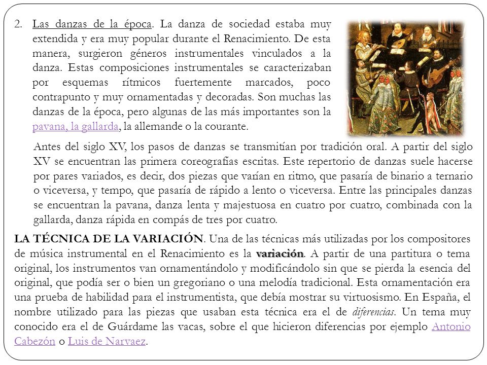 Las danzas de la época. La danza de sociedad estaba muy extendida y era muy popular durante el Renacimiento. De esta manera, surgieron géneros instrumentales vinculados a la danza. Estas composiciones instrumentales se caracterizaban por esquemas rítmicos fuertemente marcados, poco contrapunto y muy ornamentadas y decoradas. Son muchas las danzas de la época, pero algunas de las más importantes son la pavana, la gallarda, la allemande o la courante.