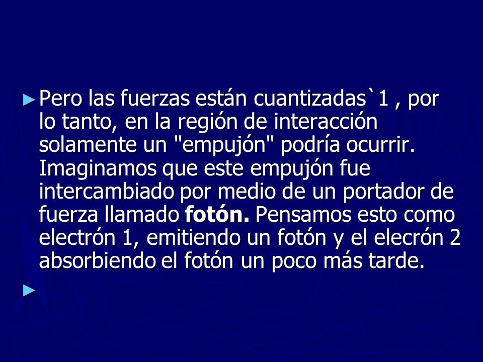 Pero las fuerzas están cuantizadas`1 , por lo tanto, en la región de interacción solamente un empujón podría ocurrir. Imaginamos que este empujón fue intercambiado por medio de un portador de fuerza llamado fotón. Pensamos esto como electrón 1, emitiendo un fotón y el elecrón 2 absorbiendo el fotón un poco más tarde.