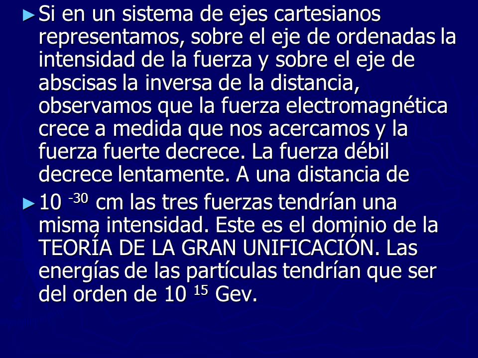 Si en un sistema de ejes cartesianos representamos, sobre el eje de ordenadas la intensidad de la fuerza y sobre el eje de abscisas la inversa de la distancia, observamos que la fuerza electromagnética crece a medida que nos acercamos y la fuerza fuerte decrece. La fuerza débil decrece lentamente. A una distancia de