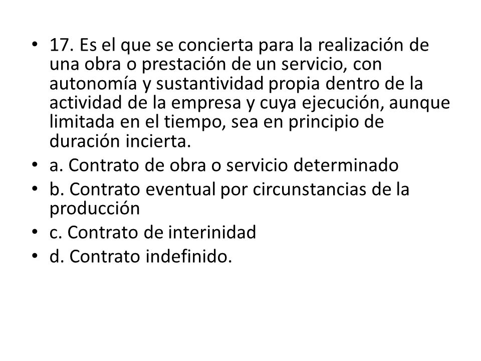 17. Es el que se concierta para la realización de una obra o prestación de un servicio, con autonomía y sustantividad propia dentro de la actividad de la empresa y cuya ejecución, aunque limitada en el tiempo, sea en principio de duración incierta.