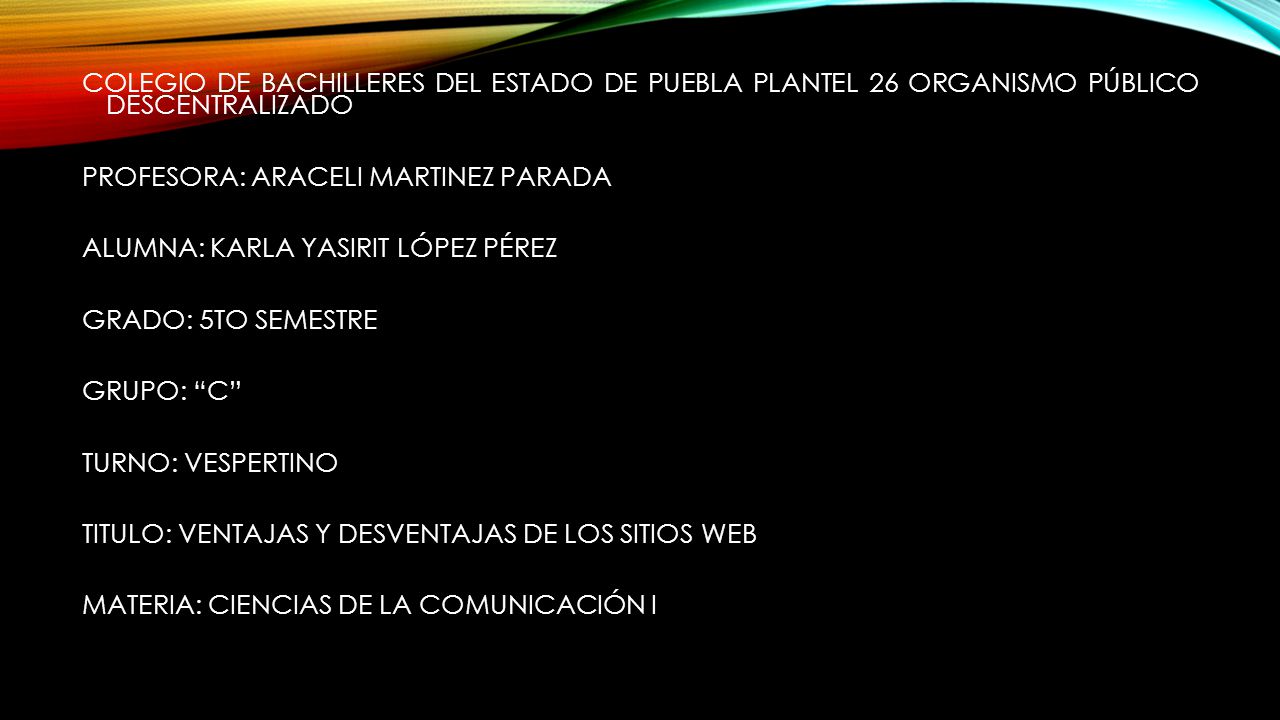 COLEGIO DE BACHILLERES DEL ESTADO DE PUEBLA PLANTEL 26 ORGANISMO PÚBLICO DESCENTRALIZADO PROFESORA: ARACELI MARTINEZ PARADA ALUMNA: KARLA YASIRIT LÓPEZ PÉREZ GRADO: 5TO SEMESTRE GRUPO: C TURNO: VESPERTINO TITULO: VENTAJAS Y DESVENTAJAS DE LOS SITIOS WEB MATERIA: CIENCIAS DE LA COMUNICACIÓN I