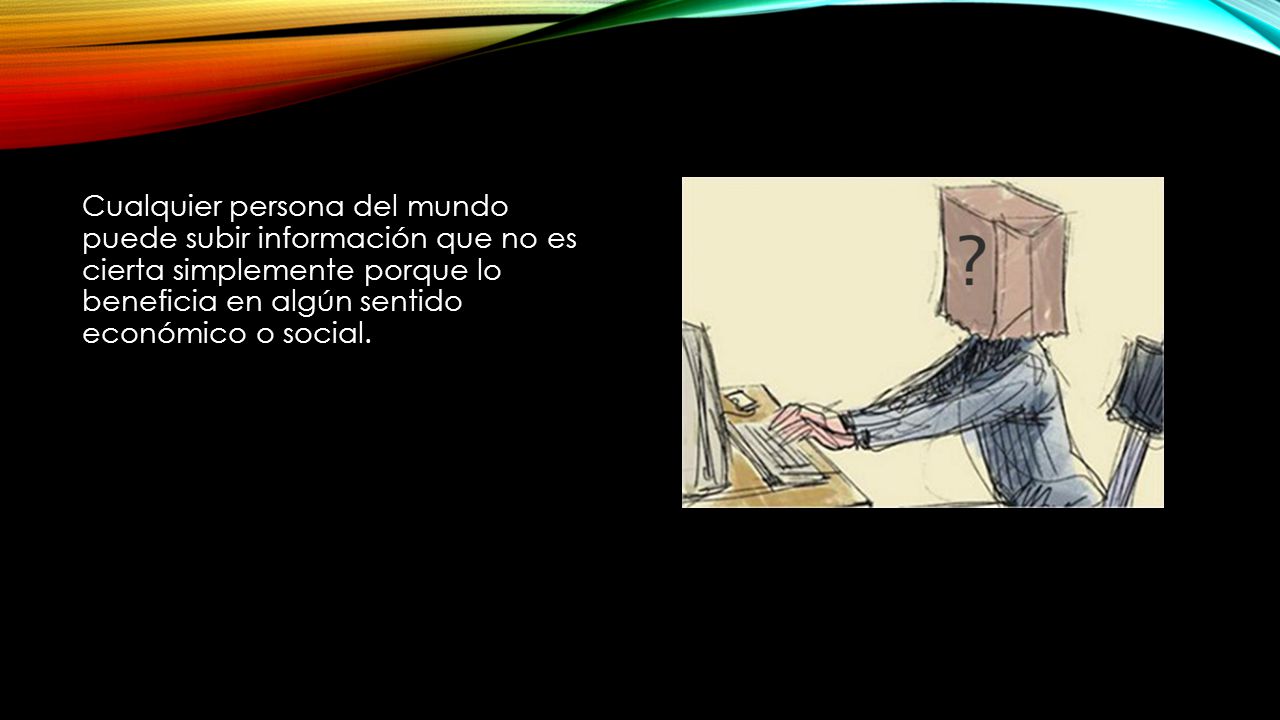 Cualquier persona del mundo puede subir información que no es cierta simplemente porque lo beneficia en algún sentido económico o social.