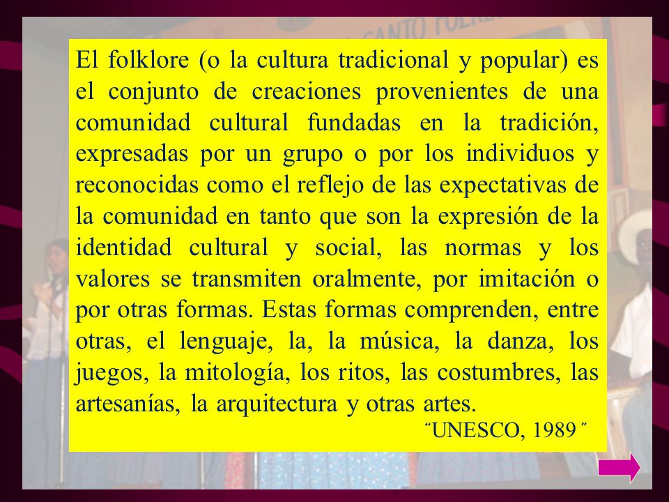El folklore (o la cultura tradicional y popular) es el conjunto de creaciones provenientes de una comunidad cultural fundadas en la tradición, expresadas por un grupo o por los individuos y reconocidas como el reflejo de las expectativas de la comunidad en tanto que son la expresión de la identidad cultural y social, las normas y los valores se transmiten oralmente, por imitación o por otras formas.