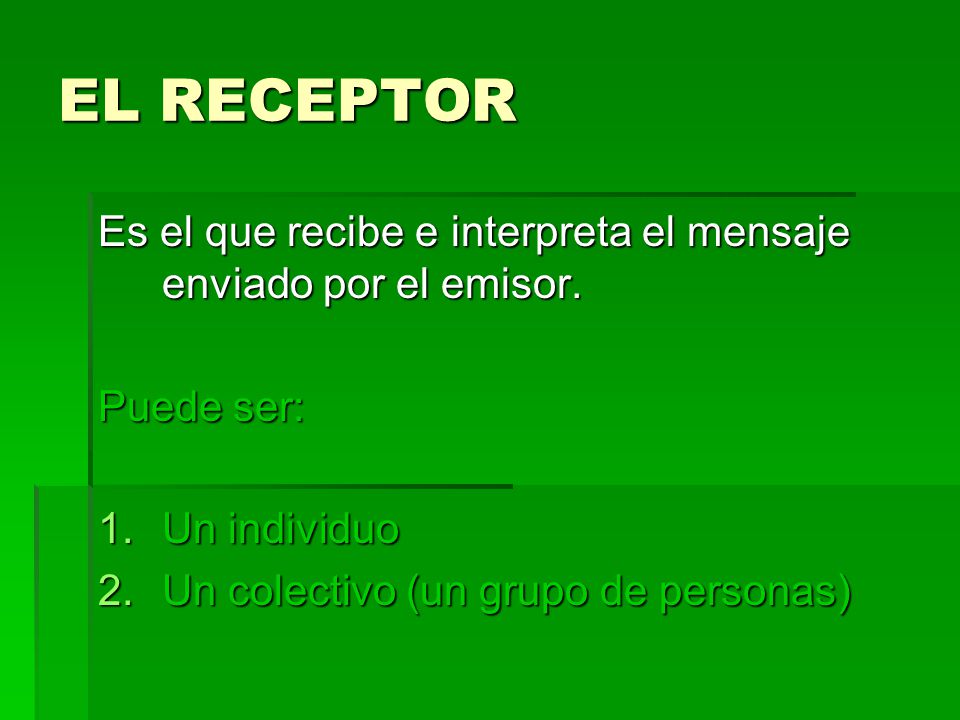 EL RECEPTOR Es el que recibe e interpreta el mensaje enviado por el emisor. Puede ser: Un individuo.