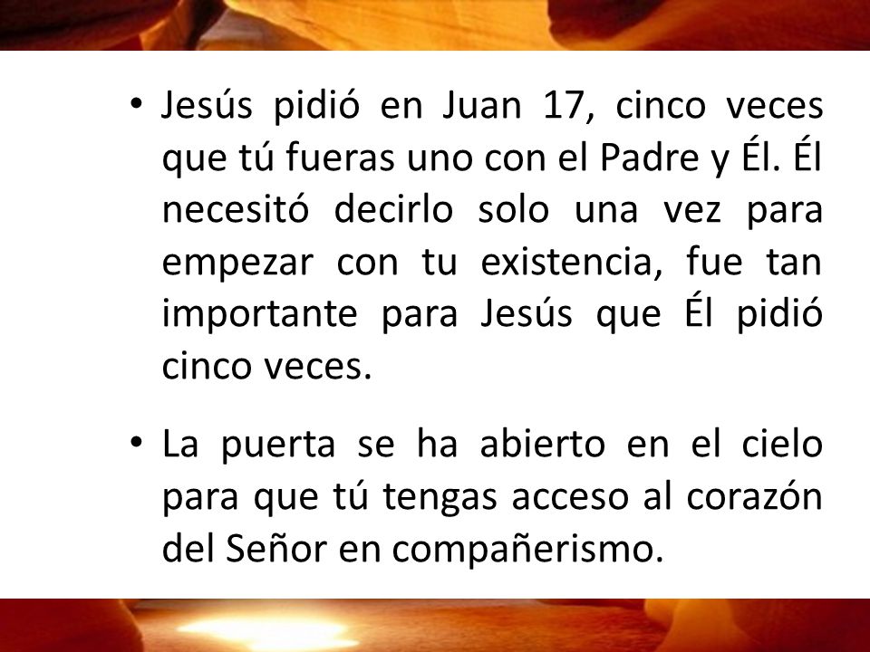 Jesús pidió en Juan 17, cinco veces que tú fueras uno con el Padre y Él. Él necesitó decirlo solo una vez para empezar con tu existencia, fue tan importante para Jesús que Él pidió cinco veces.