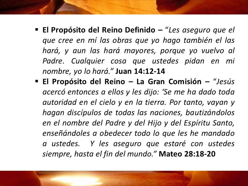 El Propósito del Reino Definido – Les aseguro que el que cree en mí las obras que yo hago también el las hará, y aun las hará mayores, porque yo vuelvo al Padre. Cualquier cosa que ustedes pidan en mi nombre, yo lo hará. Juan 14:12-14