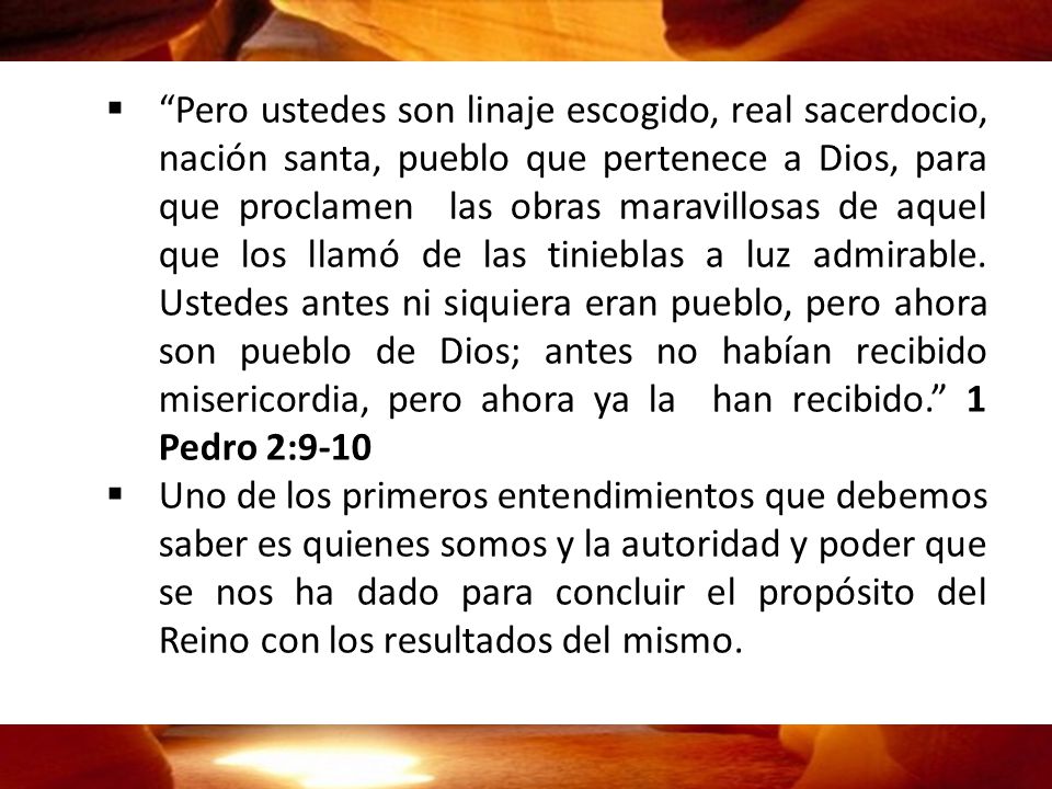 Pero ustedes son linaje escogido, real sacerdocio, nación santa, pueblo que pertenece a Dios, para que proclamen las obras maravillosas de aquel que los llamó de las tinieblas a luz admirable. Ustedes antes ni siquiera eran pueblo, pero ahora son pueblo de Dios; antes no habían recibido misericordia, pero ahora ya la han recibido. 1 Pedro 2:9-10