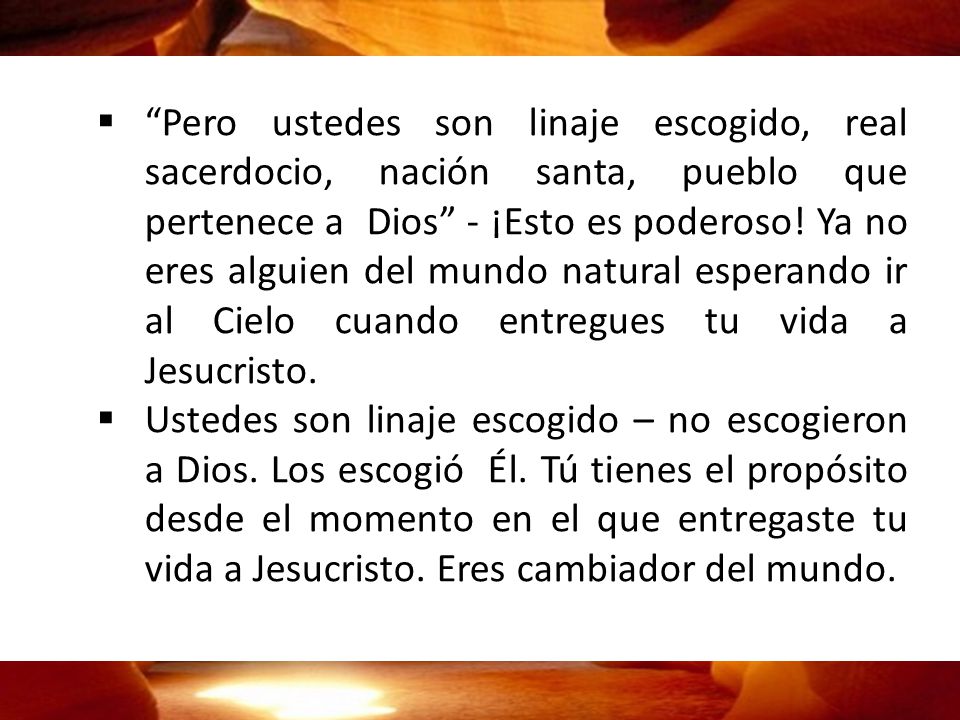 Pero ustedes son linaje escogido, real sacerdocio, nación santa, pueblo que pertenece a Dios - ¡Esto es poderoso! Ya no eres alguien del mundo natural esperando ir al Cielo cuando entregues tu vida a Jesucristo.