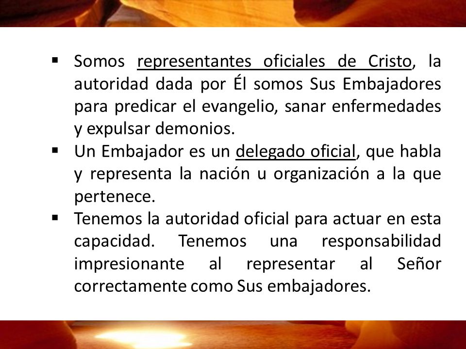 Somos representantes oficiales de Cristo, la autoridad dada por Él somos Sus Embajadores para predicar el evangelio, sanar enfermedades y expulsar demonios.