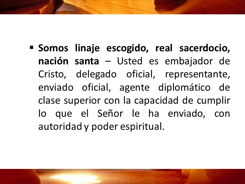Somos linaje escogido, real sacerdocio, nación santa – Usted es embajador de Cristo, delegado oficial, representante, enviado oficial, agente diplomático de clase superior con la capacidad de cumplir lo que el Señor le ha enviado, con autoridad y poder espiritual.