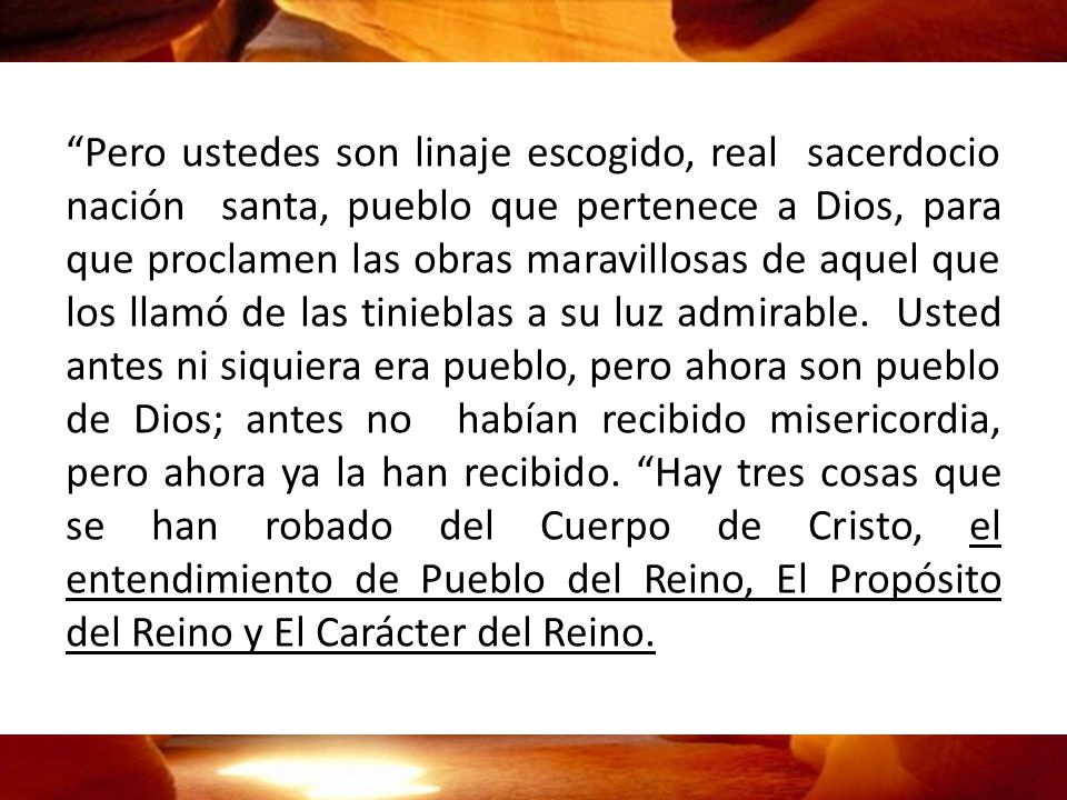 Pero ustedes son linaje escogido, real sacerdocio nación santa, pueblo que pertenece a Dios, para que proclamen las obras maravillosas de aquel que los llamó de las tinieblas a su luz admirable.