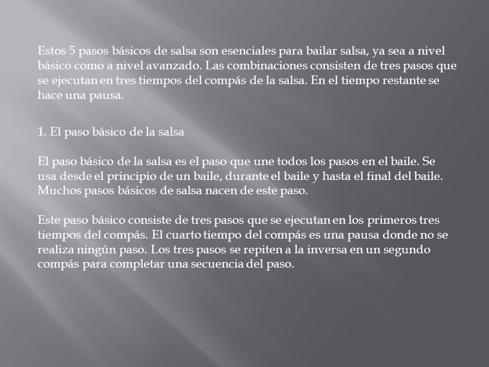 Estos 5 pasos básicos de salsa son esenciales para bailar salsa, ya sea a nivel básico como a nivel avanzado. Las combinaciones consisten de tres pasos que se ejecutan en tres tiempos del compás de la salsa. En el tiempo restante se hace una pausa.
