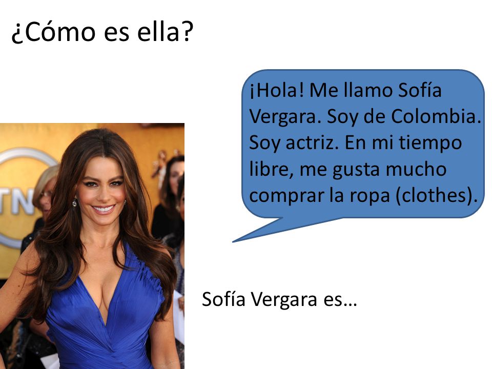 ¿Cómo es ella ¡Hola! Me llamo Sofía Vergara. Soy de Colombia. Soy actriz. En mi tiempo libre, me gusta mucho comprar la ropa (clothes).