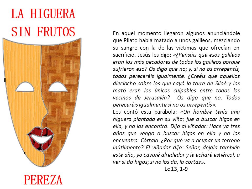 En aquel momento llegaron algunos anunciándole que Pilato había matado a unos galileos, mezclando su sangre con la de las víctimas que ofrecían en sacrificio. Jesús les dijo: «¿Pensáis que esos galileos eran los más pecadores de todos los galileos porque sufrieron eso Os digo que no; y, si no os arrepentís, todos pereceréis igualmente. ¿Creéis que aquellos dieciocho sobre los que cayó la torre de Siloé y los mató eran los únicos culpables entre todos los vecinos de Jerusalén Os digo que no. Todos pereceréis igualmente si no os arrepentís».