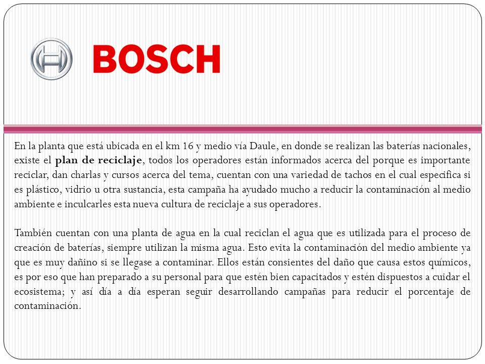En la planta que está ubicada en el km 16 y medio vía Daule, en donde se realizan las baterías nacionales, existe el plan de reciclaje, todos los operadores están informados acerca del porque es importante reciclar, dan charlas y cursos acerca del tema, cuentan con una variedad de tachos en el cual especifica si es plástico, vidrio u otra sustancia, esta campaña ha ayudado mucho a reducir la contaminación al medio ambiente e inculcarles esta nueva cultura de reciclaje a sus operadores.