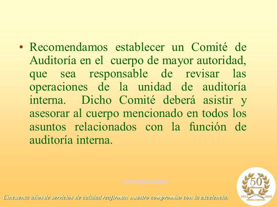 Recomendamos establecer un Comité de Auditoría en el cuerpo de mayor autoridad, que sea responsable de revisar las operaciones de la unidad de auditoría interna. Dicho Comité deberá asistir y asesorar al cuerpo mencionado en todos los asuntos relacionados con la función de auditoría interna.