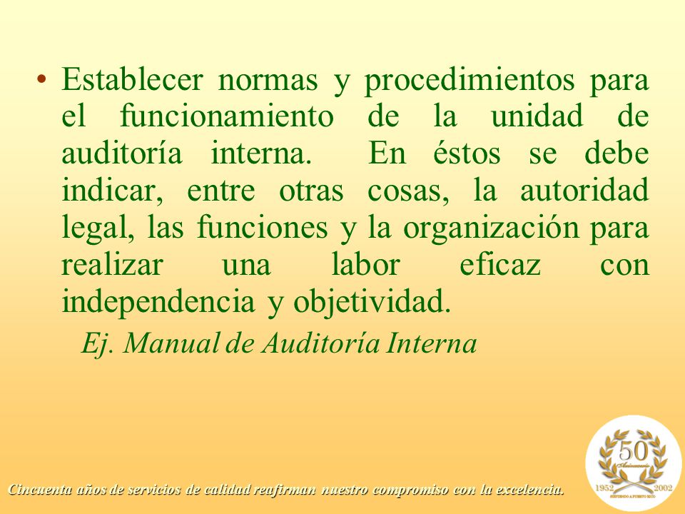 Establecer normas y procedimientos para el funcionamiento de la unidad de auditoría interna. En éstos se debe indicar, entre otras cosas, la autoridad legal, las funciones y la organización para realizar una labor eficaz con independencia y objetividad.