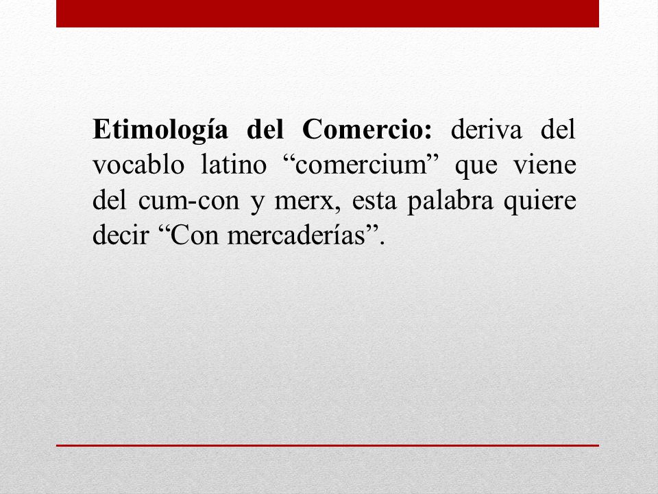 Etimología del Comercio: deriva del vocablo latino comercium que viene del cum-con y merx, esta palabra quiere decir Con mercaderías .