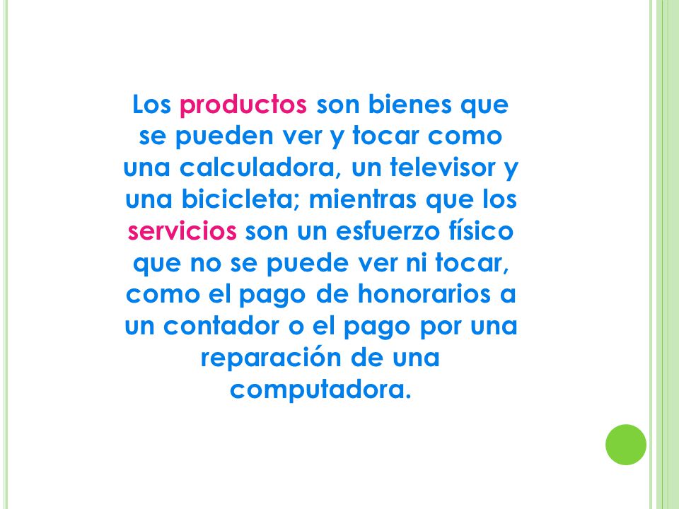 Los productos son bienes que se pueden ver y tocar como una calculadora, un televisor y una bicicleta; mientras que los servicios son un esfuerzo físico que no se puede ver ni tocar, como el pago de honorarios a un contador o el pago por una reparación de una computadora.