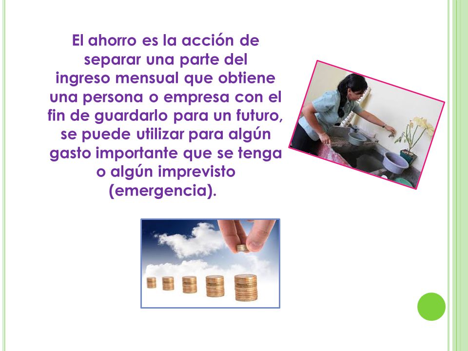 El ahorro es la acción de separar una parte del ingreso mensual que obtiene una persona o empresa con el fin de guardarlo para un futuro, se puede utilizar para algún gasto importante que se tenga o algún imprevisto (emergencia).