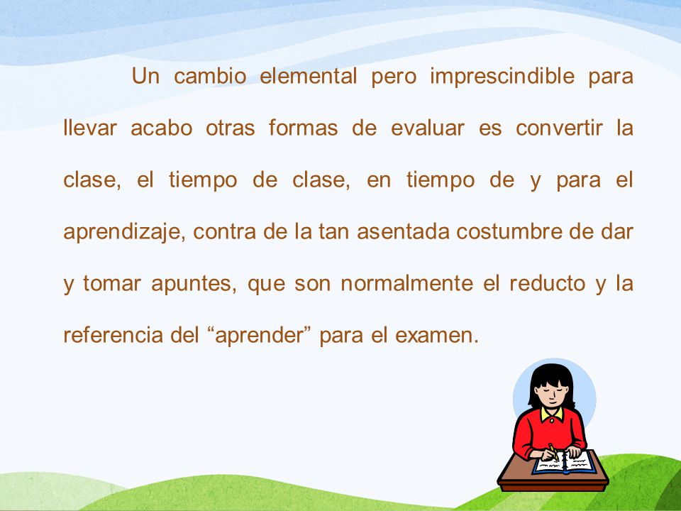 Un cambio elemental pero imprescindible para llevar acabo otras formas de evaluar es convertir la clase, el tiempo de clase, en tiempo de y para el aprendizaje, contra de la tan asentada costumbre de dar y tomar apuntes, que son normalmente el reducto y la referencia del aprender para el examen.