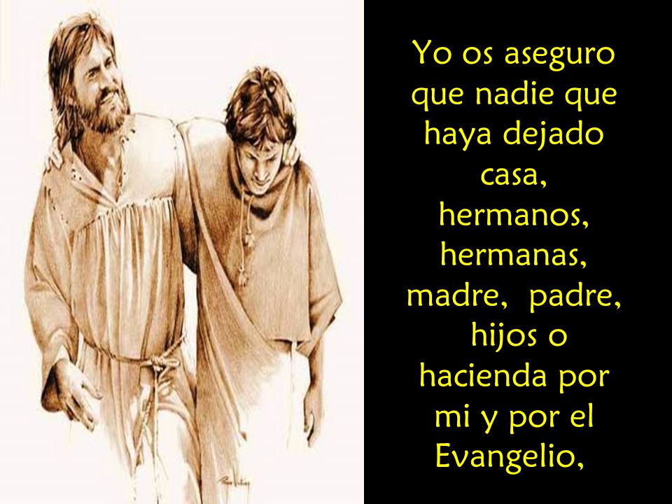 Yo os aseguro que nadie que haya dejado casa, hermanos, hermanas, madre, padre, hijos o hacienda por mi y por el Evangelio,