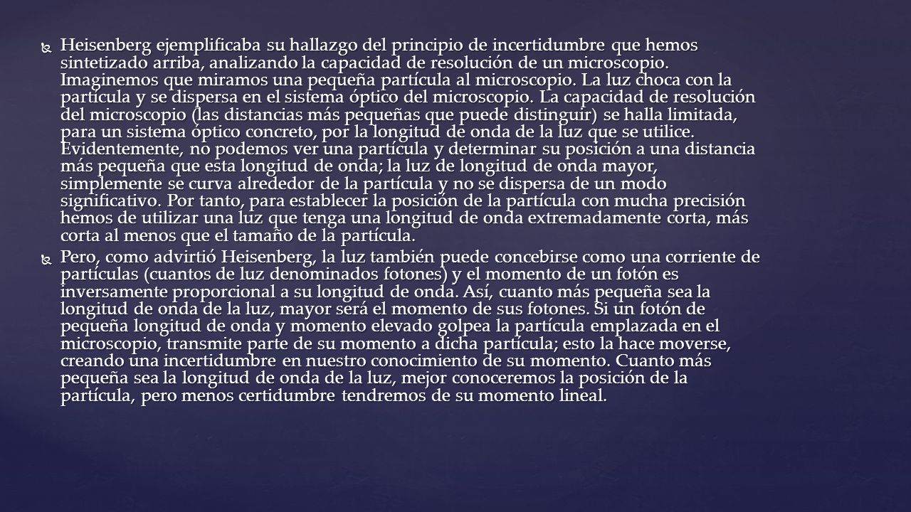 Heisenberg ejemplificaba su hallazgo del principio de incertidumbre que hemos sintetizado arriba, analizando la capacidad de resolución de un microscopio. Imaginemos que miramos una pequeña partícula al microscopio. La luz choca con la partícula y se dispersa en el sistema óptico del microscopio. La capacidad de resolución del microscopio (las distancias más pequeñas que puede distinguir) se halla limitada, para un sistema óptico concreto, por la longitud de onda de la luz que se utilice. Evidentemente, no podemos ver una partícula y determinar su posición a una distancia más pequeña que esta longitud de onda; la luz de longitud de onda mayor, simplemente se curva alrededor de la partícula y no se dispersa de un modo significativo. Por tanto, para establecer la posición de la partícula con mucha precisión hemos de utilizar una luz que tenga una longitud de onda extremadamente corta, más corta al menos que el tamaño de la partícula.