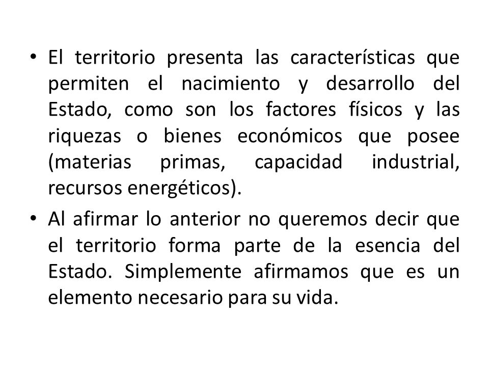 El territorio presenta las características que permiten el nacimiento y desarrollo del Estado, como son los factores físicos y las riquezas o bienes económicos que posee (materias primas, capacidad industrial, recursos energéticos).