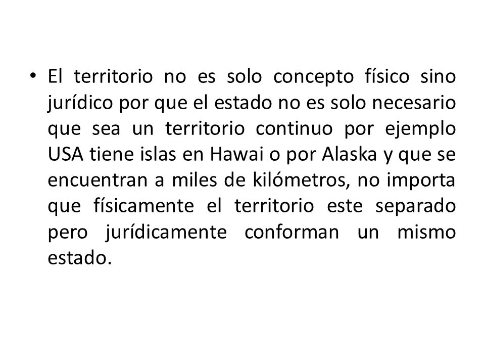 El territorio no es solo concepto físico sino jurídico por que el estado no es solo necesario que sea un territorio continuo por ejemplo USA tiene islas en Hawai o por Alaska y que se encuentran a miles de kilómetros, no importa que físicamente el territorio este separado pero jurídicamente conforman un mismo estado.