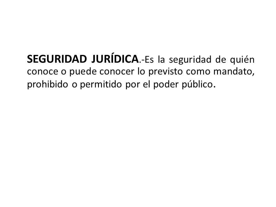 SEGURIDAD JURÍDICA.-Es la seguridad de quién conoce o puede conocer lo previsto como mandato, prohibido o permitido por el poder público.