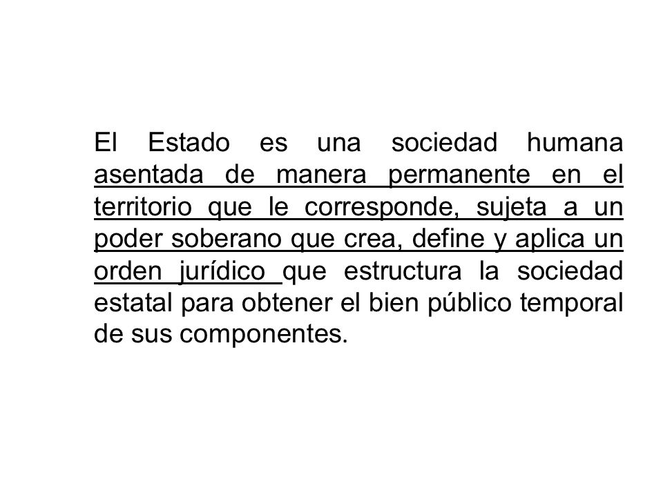 El Estado es una sociedad humana asentada de manera permanente en el territorio que le corresponde, sujeta a un poder soberano que crea, define y aplica un orden jurídico que estructura la sociedad estatal para obtener el bien público temporal de sus componentes.