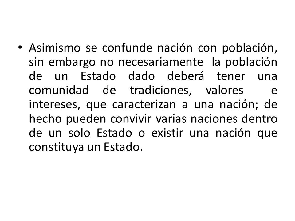 Asimismo se confunde nación con población, sin embargo no necesariamente la población de un Estado dado deberá tener una comunidad de tradiciones, valores e intereses, que caracterizan a una nación; de hecho pueden convivir varias naciones dentro de un solo Estado o existir una nación que constituya un Estado.