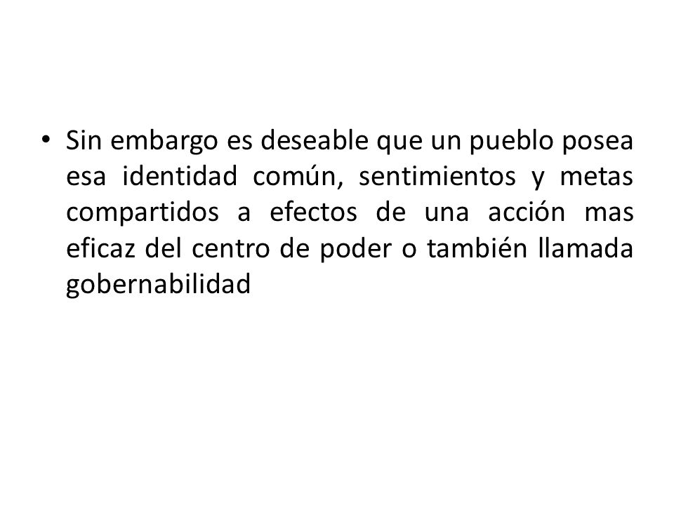Sin embargo es deseable que un pueblo posea esa identidad común, sentimientos y metas compartidos a efectos de una acción mas eficaz del centro de poder o también llamada gobernabilidad