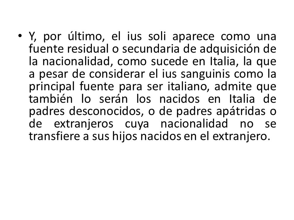 Y, por último, el ius soli aparece como una fuente residual o secundaria de adquisición de la nacionalidad, como sucede en Italia, la que a pesar de considerar el ius sanguinis como la principal fuente para ser italiano, admite que también lo serán los nacidos en Italia de padres desconocidos, o de padres apátridas o de extranjeros cuya nacionalidad no se transfiere a sus hijos nacidos en el extranjero.