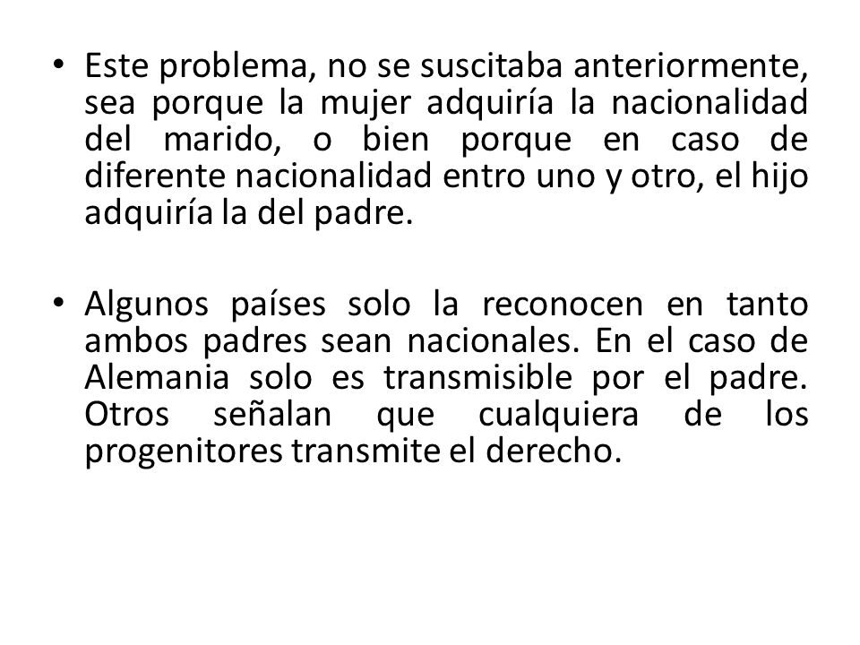 Este problema, no se suscitaba anteriormente, sea porque la mujer adquiría la nacionalidad del marido, o bien porque en caso de diferente nacionalidad entro uno y otro, el hijo adquiría la del padre.