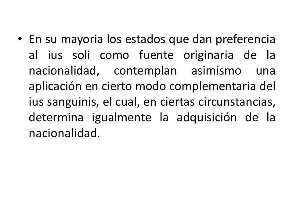 En su mayoria los estados que dan preferencia al ius soli como fuente originaria de la nacionalidad, contemplan asimismo una aplicación en cierto modo complementaria del ius sanguinis, el cual, en ciertas circunstancias, determina igualmente la adquisición de la nacionalidad.