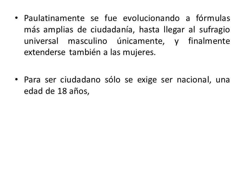 Paulatinamente se fue evolucionando a fórmulas más amplias de ciudadanía, hasta llegar al sufragio universal masculino únicamente, y finalmente extenderse también a las mujeres.