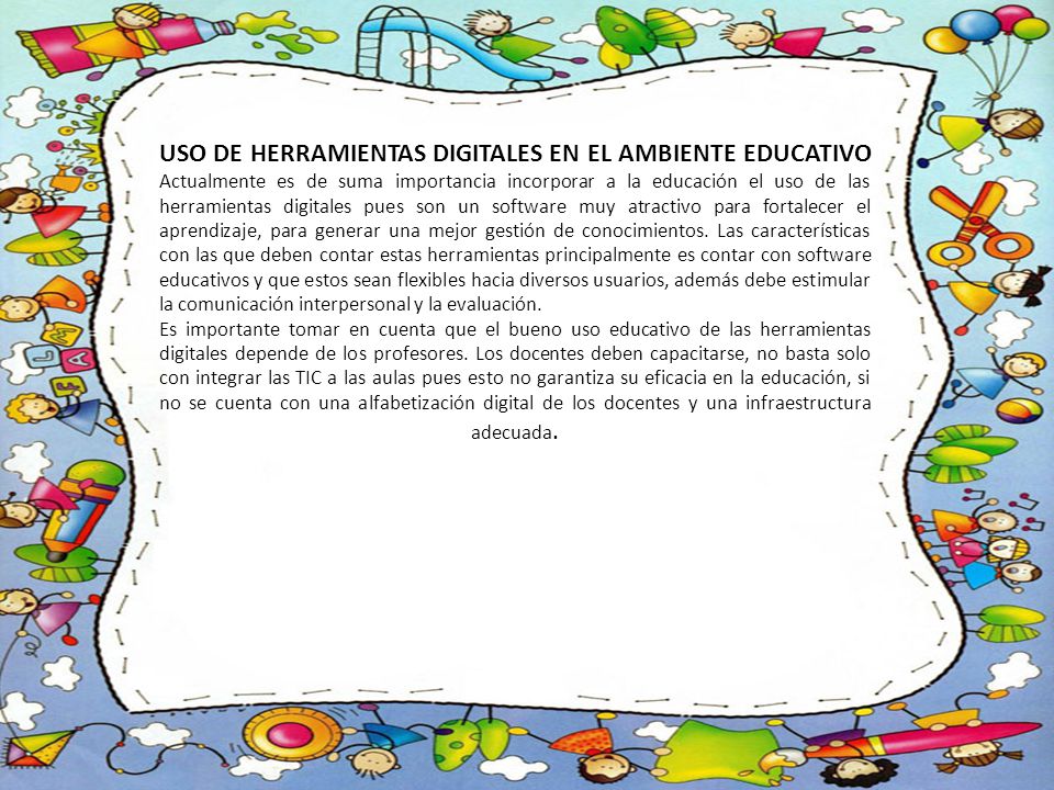 USO DE HERRAMIENTAS DIGITALES EN EL AMBIENTE EDUCATIVO Actualmente es de suma importancia incorporar a la educación el uso de las herramientas digitales pues son un software muy atractivo para fortalecer el aprendizaje, para generar una mejor gestión de conocimientos. Las características con las que deben contar estas herramientas principalmente es contar con software educativos y que estos sean flexibles hacia diversos usuarios, además debe estimular la comunicación interpersonal y la evaluación.