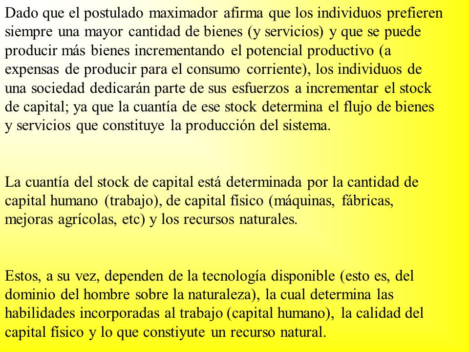 Dado que el postulado maximador afirma que los individuos prefieren siempre una mayor cantidad de bienes (y servicios) y que se puede producir más bienes incrementando el potencial productivo (a expensas de producir para el consumo corriente), los individuos de una sociedad dedicarán parte de sus esfuerzos a incrementar el stock de capital; ya que la cuantía de ese stock determina el flujo de bienes y servicios que constituye la producción del sistema.