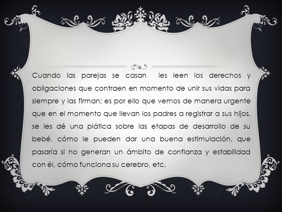 Cuando las parejas se casan les leen los derechos y obligaciones que contraen en momento de unir sus vidas para siempre y las firman; es por ello que vemos de manera urgente que en el momento que llevan los padres a registrar a sus hijos, se les dé una plática sobre las etapas de desarrollo de su bebé, cómo le pueden dar una buena estimulación, que pasaría si no generan un ámbito de confianza y estabilidad con él, cómo funciona su cerebro, etc.