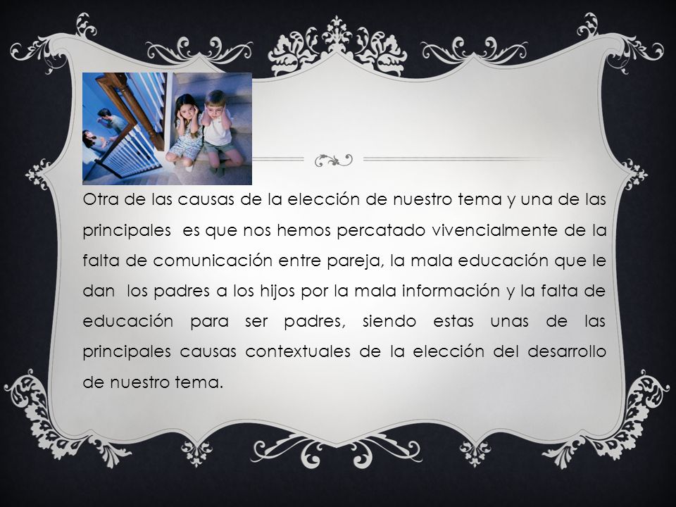 Otra de las causas de la elección de nuestro tema y una de las principales es que nos hemos percatado vivencialmente de la falta de comunicación entre pareja, la mala educación que le dan los padres a los hijos por la mala información y la falta de educación para ser padres, siendo estas unas de las principales causas contextuales de la elección del desarrollo de nuestro tema.