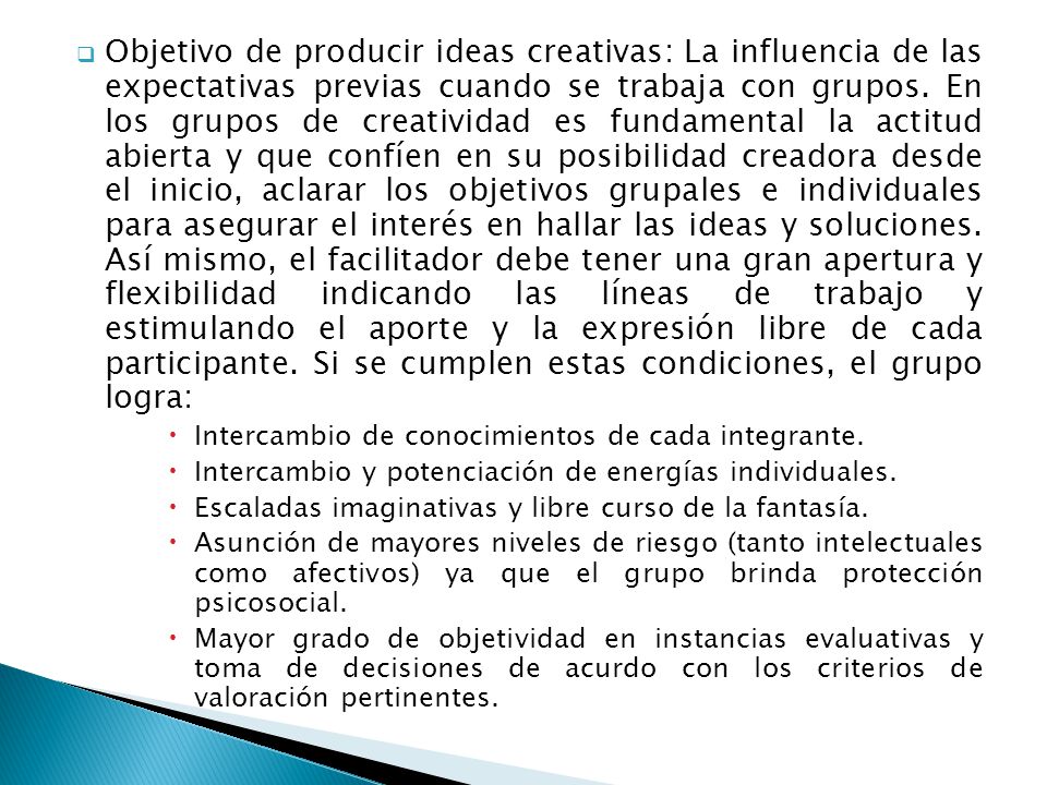 Objetivo de producir ideas creativas: La influencia de las expectativas previas cuando se trabaja con grupos. En los grupos de creatividad es fundamental la actitud abierta y que confíen en su posibilidad creadora desde el inicio, aclarar los objetivos grupales e individuales para asegurar el interés en hallar las ideas y soluciones. Así mismo, el facilitador debe tener una gran apertura y flexibilidad indicando las líneas de trabajo y estimulando el aporte y la expresión libre de cada participante. Si se cumplen estas condiciones, el grupo logra: