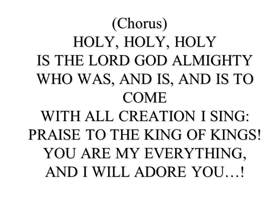 (Chorus) HOLY, HOLY, HOLY IS THE LORD GOD ALMIGHTY WHO WAS, AND IS, AND IS TO COME WITH ALL CREATION I SING: PRAISE TO THE KING OF KINGS.
