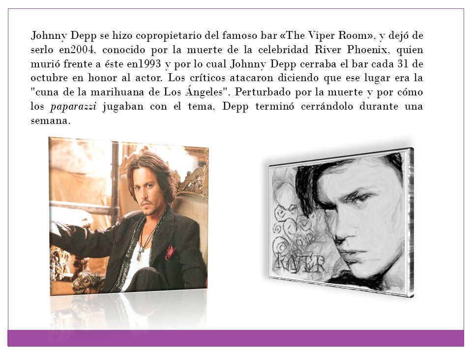 Johnny Depp se hizo copropietario del famoso bar «The Viper Room», y dejó de serlo en2004, conocido por la muerte de la celebridad River Phoenix, quien murió frente a éste en1993 y por lo cual Johnny Depp cerraba el bar cada 31 de octubre en honor al actor.