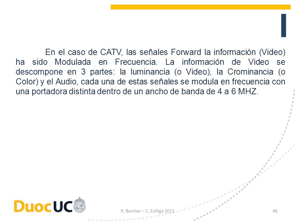 En el caso de CATV, las señales Forward la información (Video) ha sido Modulada en Frecuencia. La información de Video se descompone en 3 partes: la luminancia (o Video), la Crominancia (o Color) y el Audio, cada una de estas señales se modula en frecuencia con una portadora distinta dentro de un ancho de banda de 4 a 6 MHZ.